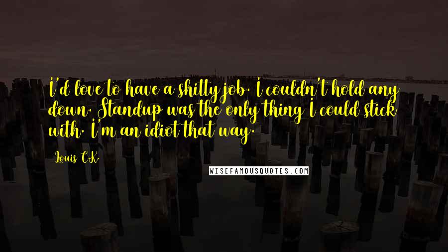 Louis C.K. Quotes: I'd love to have a shitty job. I couldn't hold any down. Standup was the only thing I could stick with. I'm an idiot that way.