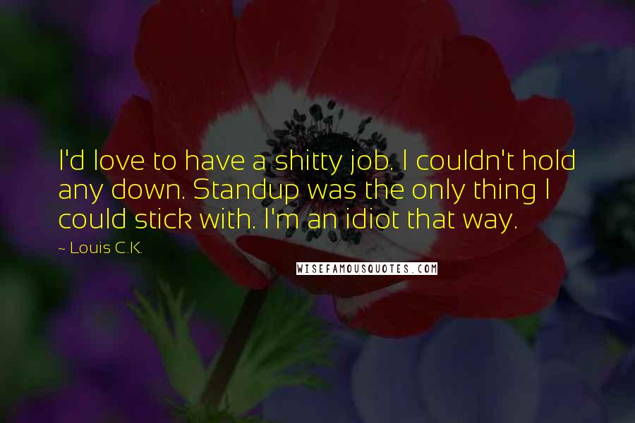 Louis C.K. Quotes: I'd love to have a shitty job. I couldn't hold any down. Standup was the only thing I could stick with. I'm an idiot that way.