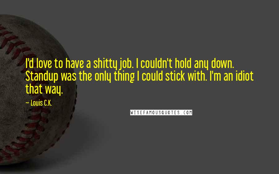 Louis C.K. Quotes: I'd love to have a shitty job. I couldn't hold any down. Standup was the only thing I could stick with. I'm an idiot that way.