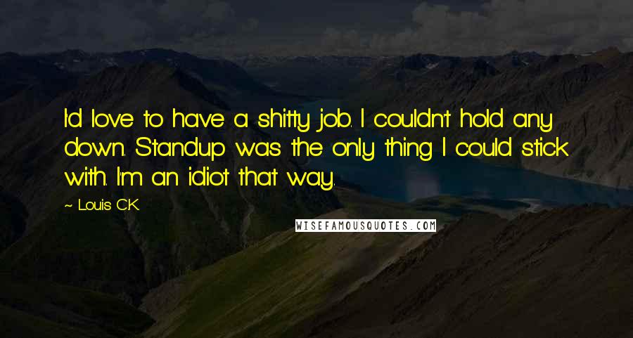 Louis C.K. Quotes: I'd love to have a shitty job. I couldn't hold any down. Standup was the only thing I could stick with. I'm an idiot that way.