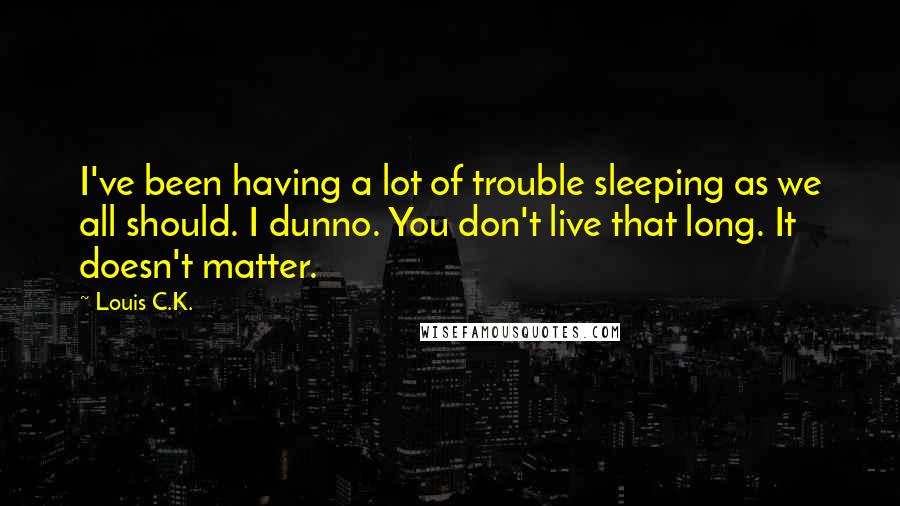 Louis C.K. Quotes: I've been having a lot of trouble sleeping as we all should. I dunno. You don't live that long. It doesn't matter.