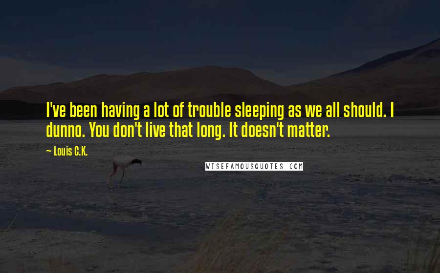 Louis C.K. Quotes: I've been having a lot of trouble sleeping as we all should. I dunno. You don't live that long. It doesn't matter.