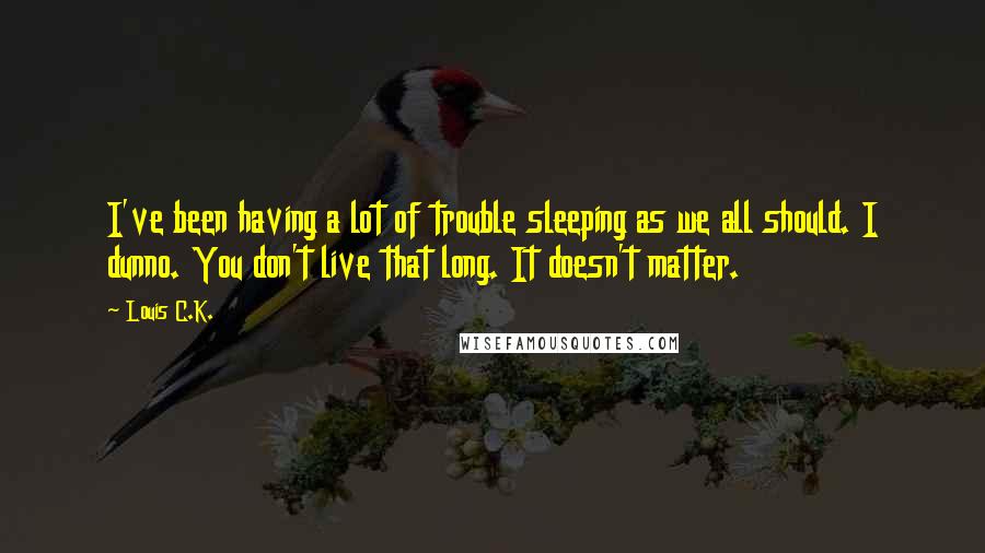 Louis C.K. Quotes: I've been having a lot of trouble sleeping as we all should. I dunno. You don't live that long. It doesn't matter.