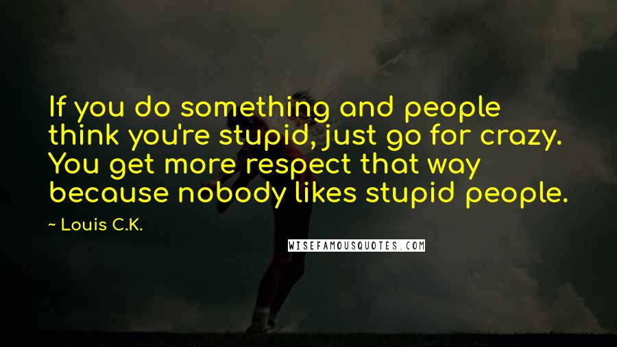 Louis C.K. Quotes: If you do something and people think you're stupid, just go for crazy. You get more respect that way because nobody likes stupid people.