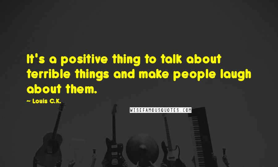 Louis C.K. Quotes: It's a positive thing to talk about terrible things and make people laugh about them.