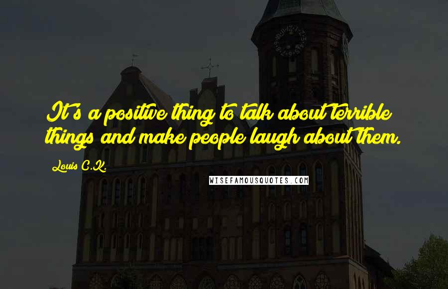 Louis C.K. Quotes: It's a positive thing to talk about terrible things and make people laugh about them.