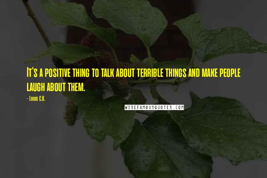 Louis C.K. Quotes: It's a positive thing to talk about terrible things and make people laugh about them.