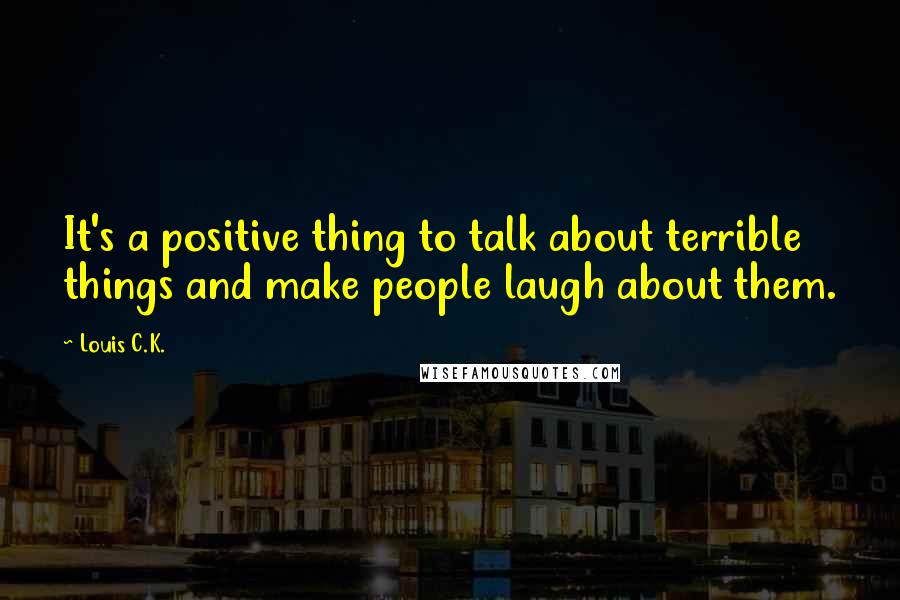 Louis C.K. Quotes: It's a positive thing to talk about terrible things and make people laugh about them.