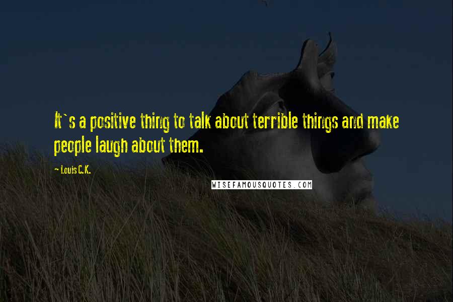 Louis C.K. Quotes: It's a positive thing to talk about terrible things and make people laugh about them.