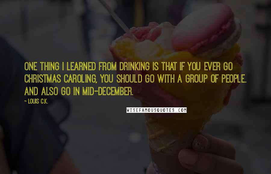 Louis C.K. Quotes: One thing I learned from drinking is that if you ever go Christmas caroling, you should go with a group of people. And also go in mid-December.