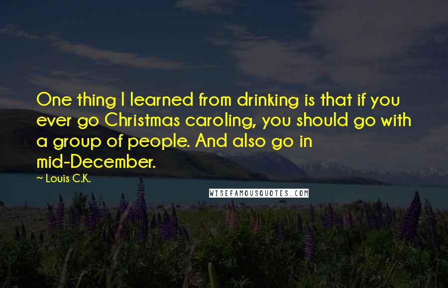 Louis C.K. Quotes: One thing I learned from drinking is that if you ever go Christmas caroling, you should go with a group of people. And also go in mid-December.