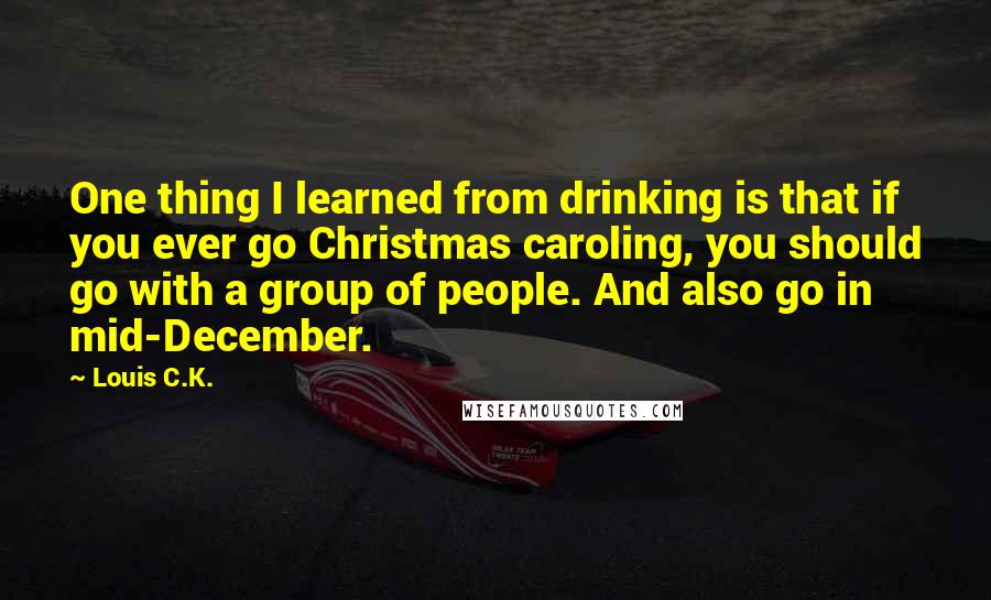 Louis C.K. Quotes: One thing I learned from drinking is that if you ever go Christmas caroling, you should go with a group of people. And also go in mid-December.