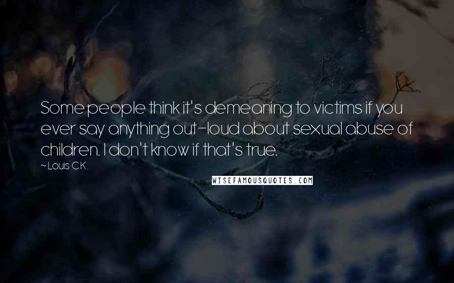 Louis C.K. Quotes: Some people think it's demeaning to victims if you ever say anything out-loud about sexual abuse of children. I don't know if that's true.