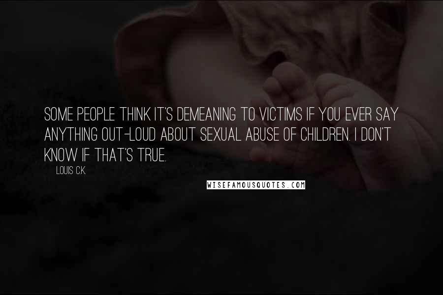 Louis C.K. Quotes: Some people think it's demeaning to victims if you ever say anything out-loud about sexual abuse of children. I don't know if that's true.