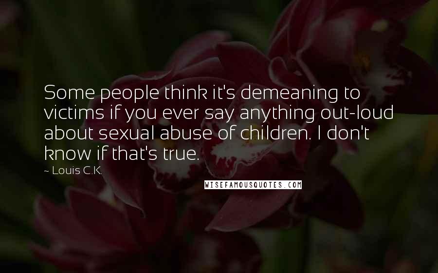 Louis C.K. Quotes: Some people think it's demeaning to victims if you ever say anything out-loud about sexual abuse of children. I don't know if that's true.