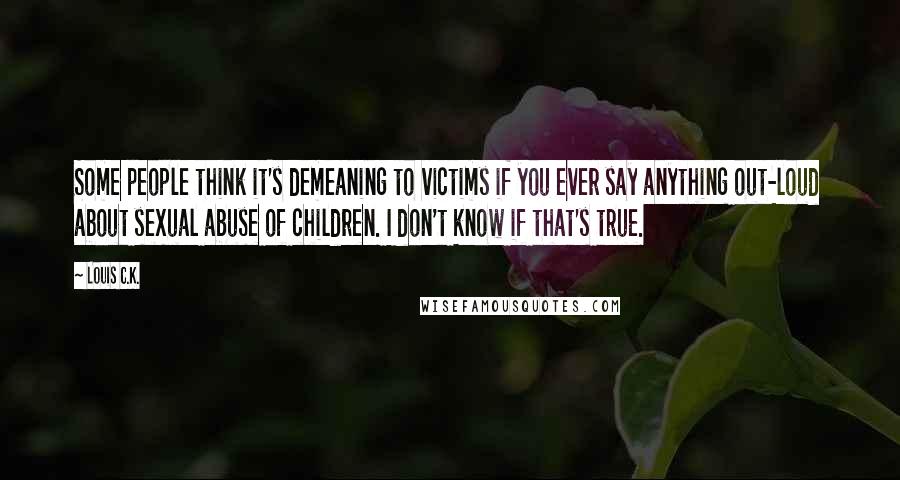 Louis C.K. Quotes: Some people think it's demeaning to victims if you ever say anything out-loud about sexual abuse of children. I don't know if that's true.