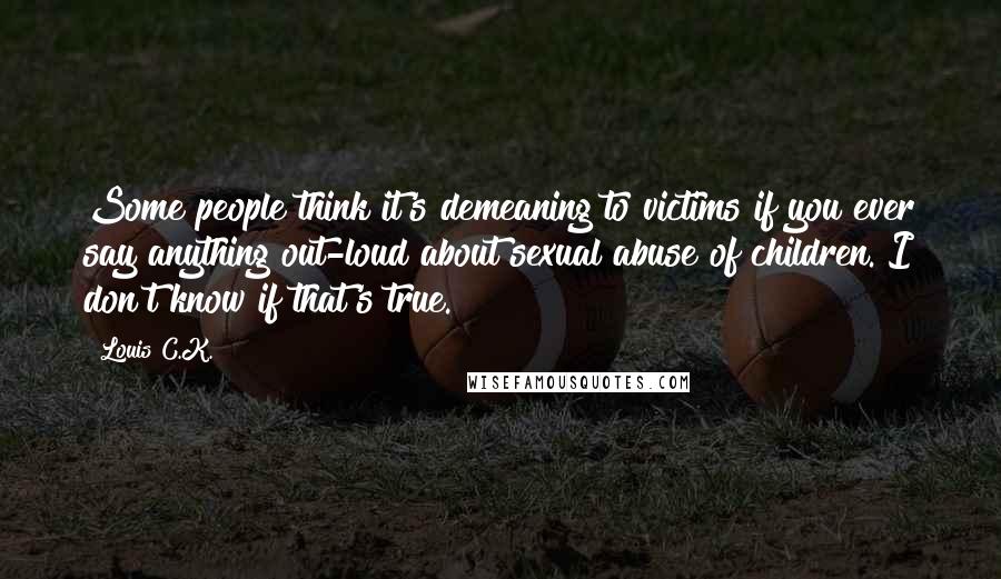 Louis C.K. Quotes: Some people think it's demeaning to victims if you ever say anything out-loud about sexual abuse of children. I don't know if that's true.