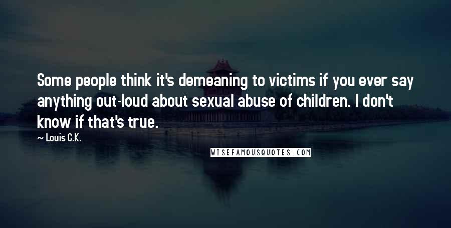 Louis C.K. Quotes: Some people think it's demeaning to victims if you ever say anything out-loud about sexual abuse of children. I don't know if that's true.