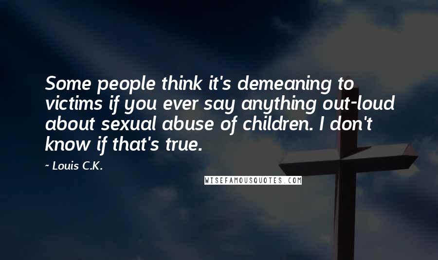 Louis C.K. Quotes: Some people think it's demeaning to victims if you ever say anything out-loud about sexual abuse of children. I don't know if that's true.