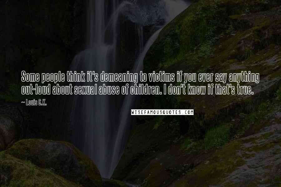 Louis C.K. Quotes: Some people think it's demeaning to victims if you ever say anything out-loud about sexual abuse of children. I don't know if that's true.