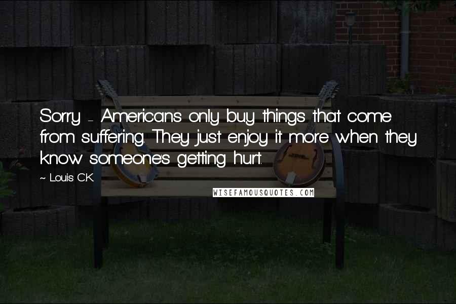 Louis C.K. Quotes: Sorry - Americans only buy things that come from suffering. They just enjoy it more when they know someone's getting hurt.