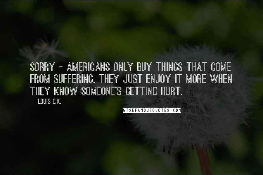 Louis C.K. Quotes: Sorry - Americans only buy things that come from suffering. They just enjoy it more when they know someone's getting hurt.