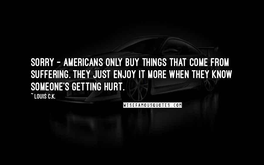 Louis C.K. Quotes: Sorry - Americans only buy things that come from suffering. They just enjoy it more when they know someone's getting hurt.