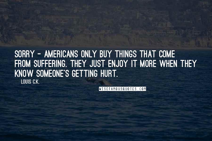 Louis C.K. Quotes: Sorry - Americans only buy things that come from suffering. They just enjoy it more when they know someone's getting hurt.