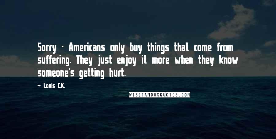 Louis C.K. Quotes: Sorry - Americans only buy things that come from suffering. They just enjoy it more when they know someone's getting hurt.