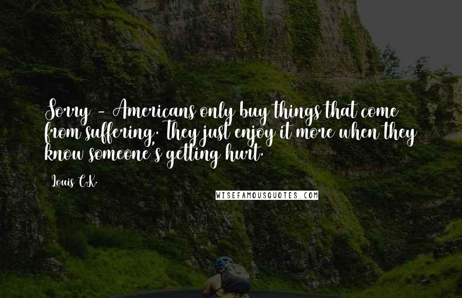 Louis C.K. Quotes: Sorry - Americans only buy things that come from suffering. They just enjoy it more when they know someone's getting hurt.