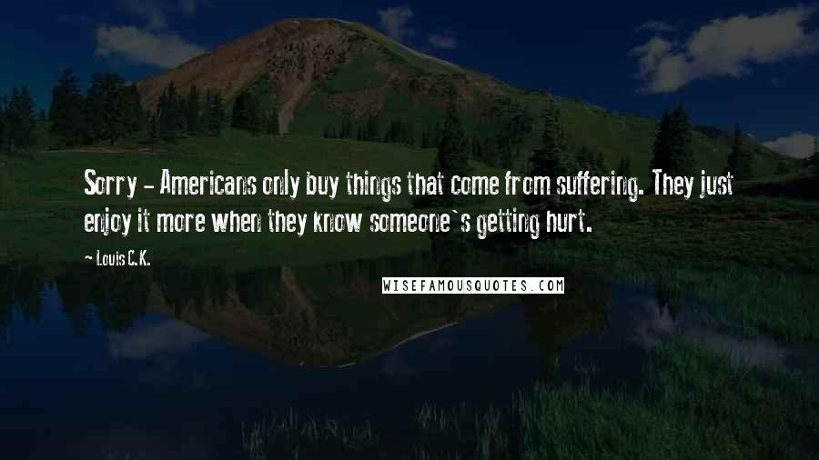 Louis C.K. Quotes: Sorry - Americans only buy things that come from suffering. They just enjoy it more when they know someone's getting hurt.