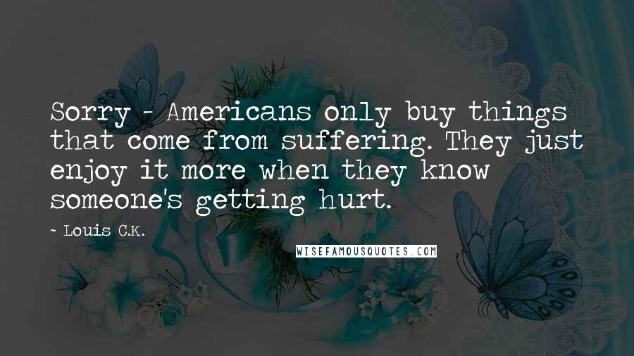 Louis C.K. Quotes: Sorry - Americans only buy things that come from suffering. They just enjoy it more when they know someone's getting hurt.