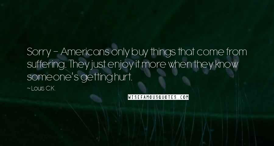 Louis C.K. Quotes: Sorry - Americans only buy things that come from suffering. They just enjoy it more when they know someone's getting hurt.