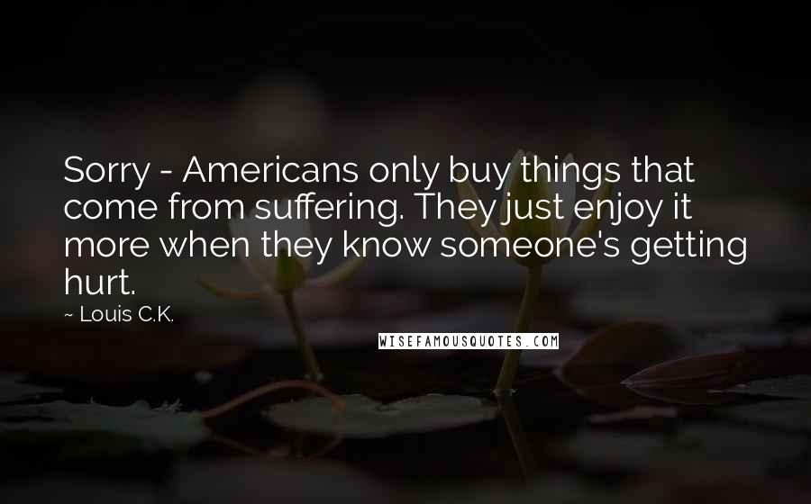 Louis C.K. Quotes: Sorry - Americans only buy things that come from suffering. They just enjoy it more when they know someone's getting hurt.