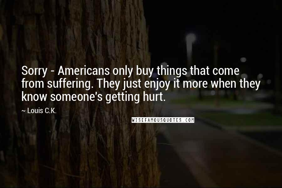 Louis C.K. Quotes: Sorry - Americans only buy things that come from suffering. They just enjoy it more when they know someone's getting hurt.