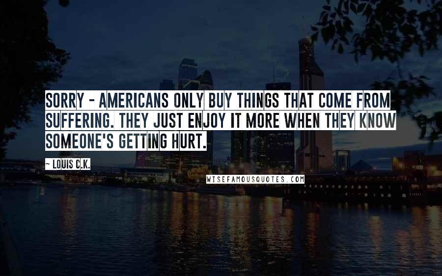 Louis C.K. Quotes: Sorry - Americans only buy things that come from suffering. They just enjoy it more when they know someone's getting hurt.