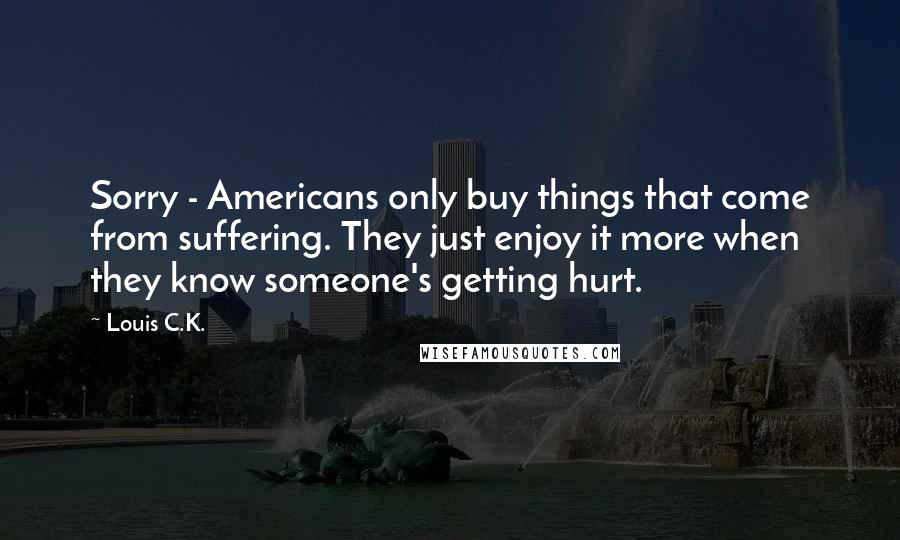 Louis C.K. Quotes: Sorry - Americans only buy things that come from suffering. They just enjoy it more when they know someone's getting hurt.