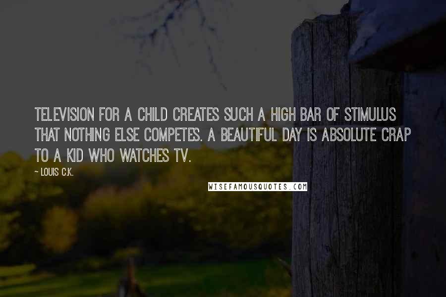 Louis C.K. Quotes: Television for a child creates such a high bar of stimulus that nothing else competes. A beautiful day is absolute crap to a kid who watches tv.