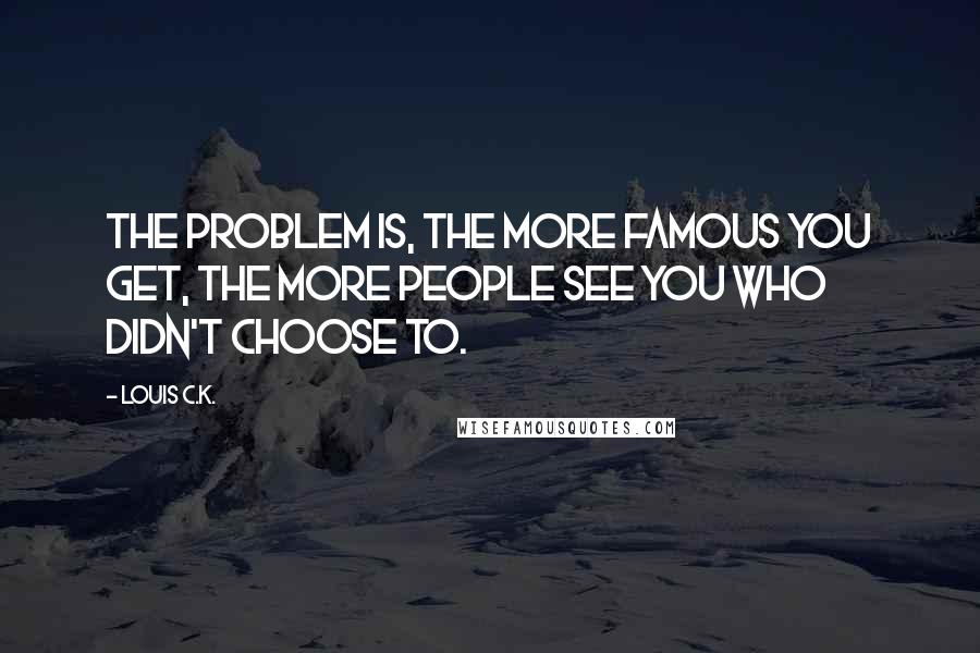 Louis C.K. Quotes: The problem is, the more famous you get, the more people see you who didn't choose to.