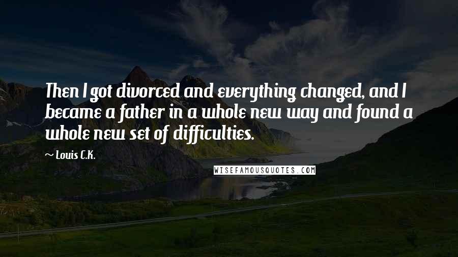 Louis C.K. Quotes: Then I got divorced and everything changed, and I became a father in a whole new way and found a whole new set of difficulties.