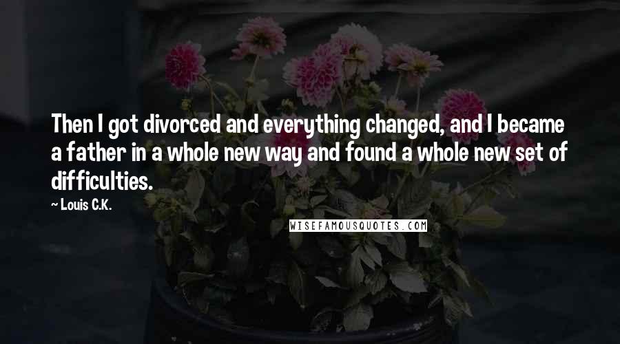 Louis C.K. Quotes: Then I got divorced and everything changed, and I became a father in a whole new way and found a whole new set of difficulties.