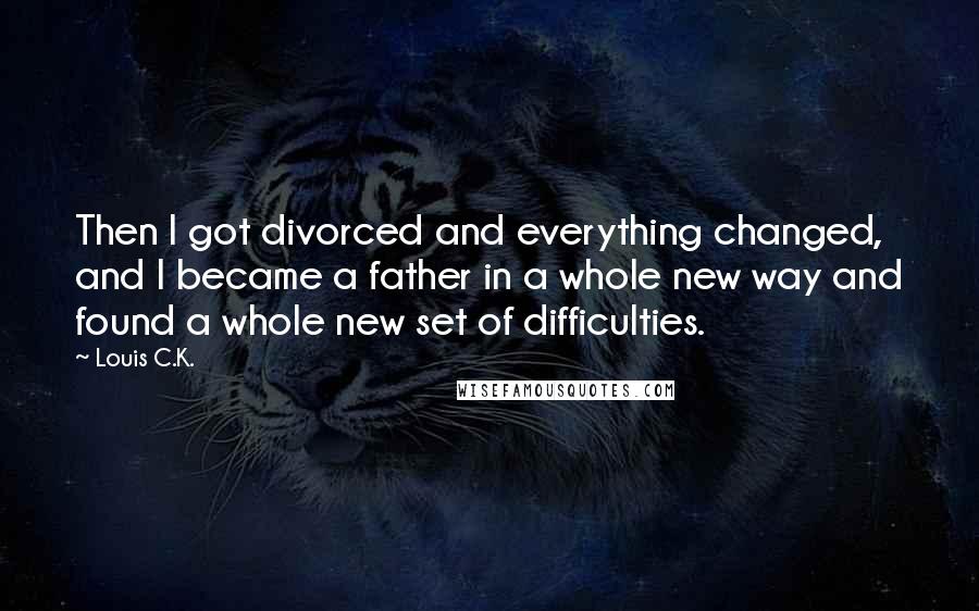 Louis C.K. Quotes: Then I got divorced and everything changed, and I became a father in a whole new way and found a whole new set of difficulties.