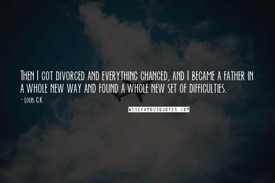 Louis C.K. Quotes: Then I got divorced and everything changed, and I became a father in a whole new way and found a whole new set of difficulties.