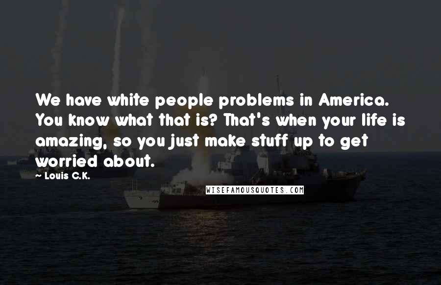 Louis C.K. Quotes: We have white people problems in America. You know what that is? That's when your life is amazing, so you just make stuff up to get worried about.