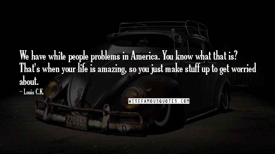 Louis C.K. Quotes: We have white people problems in America. You know what that is? That's when your life is amazing, so you just make stuff up to get worried about.