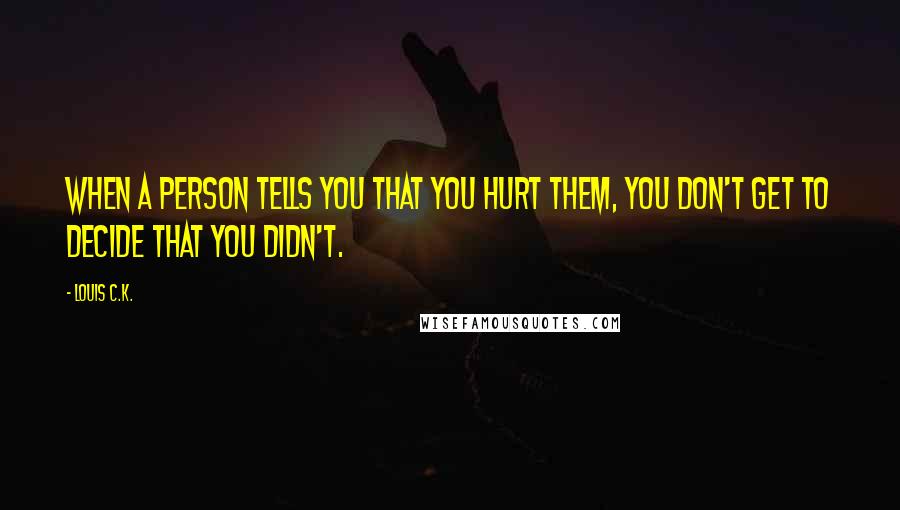 Louis C.K. Quotes: When a person tells you that you hurt them, you don't get to decide that you didn't.
