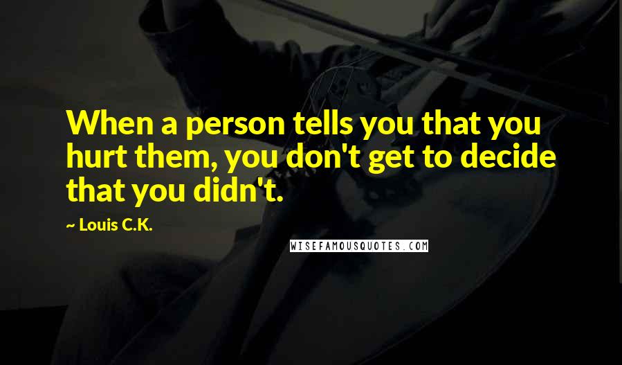 Louis C.K. Quotes: When a person tells you that you hurt them, you don't get to decide that you didn't.