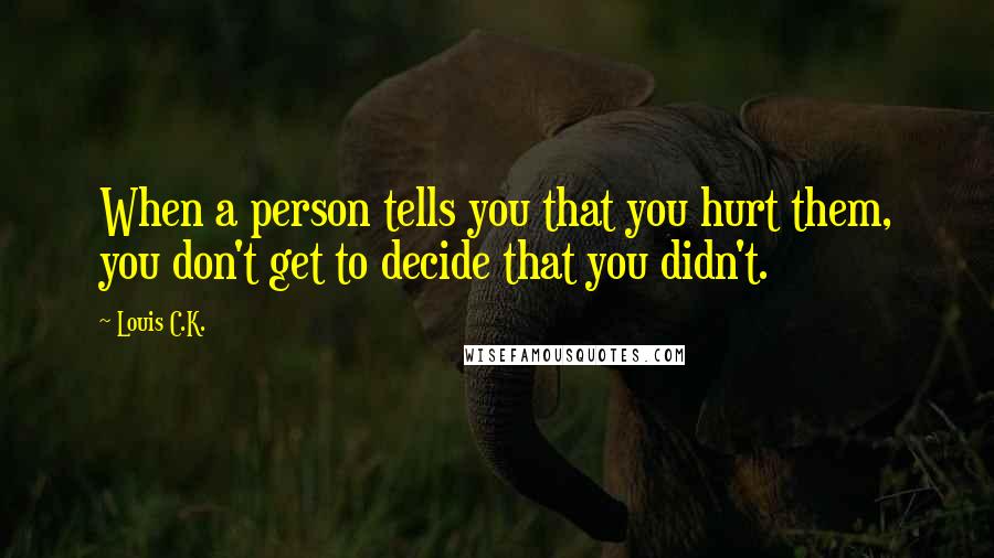Louis C.K. Quotes: When a person tells you that you hurt them, you don't get to decide that you didn't.