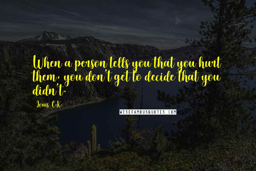 Louis C.K. Quotes: When a person tells you that you hurt them, you don't get to decide that you didn't.