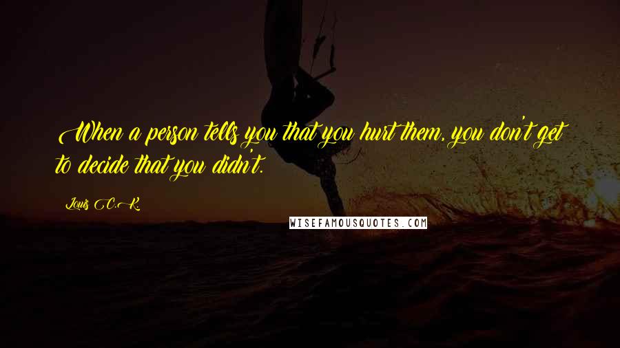 Louis C.K. Quotes: When a person tells you that you hurt them, you don't get to decide that you didn't.